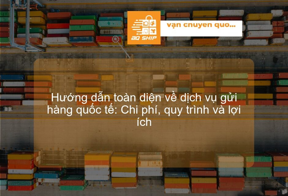 Hướng dẫn toàn diện về dịch vụ gửi hàng quốc tế: Chi phí, quy trình và lợi ích